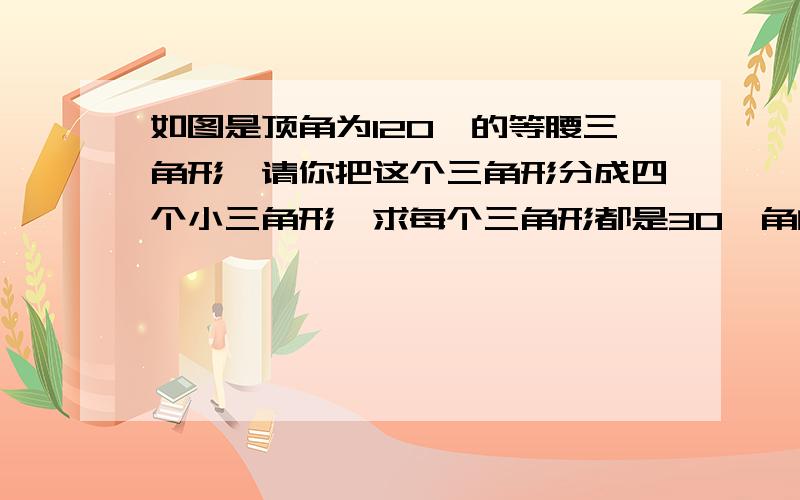 如图是顶角为120°的等腰三角形,请你把这个三角形分成四个小三角形,求每个三角形都是30°角的直角三角形.试试,你最多有几种分割方法题目给了6个等腰三角形.都要作图的额.按照题目要求.