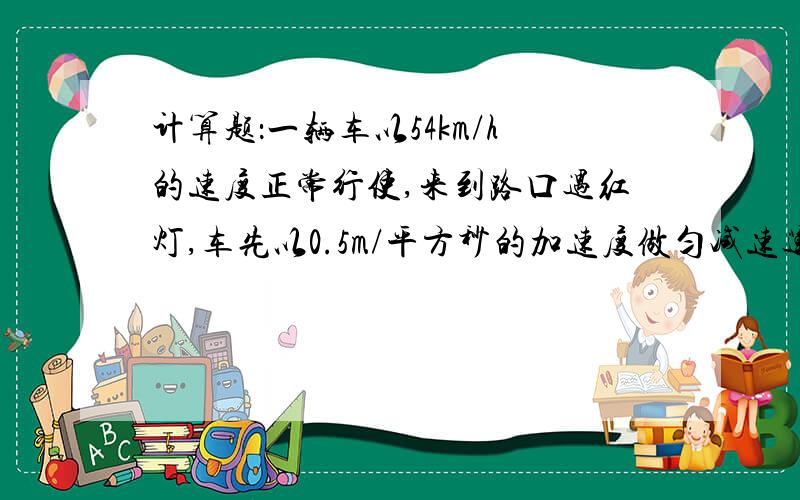 计算题：一辆车以54km/h的速度正常行使,来到路口遇红灯,车先以0.5m/平方秒的加速度做匀减速运动,在路口