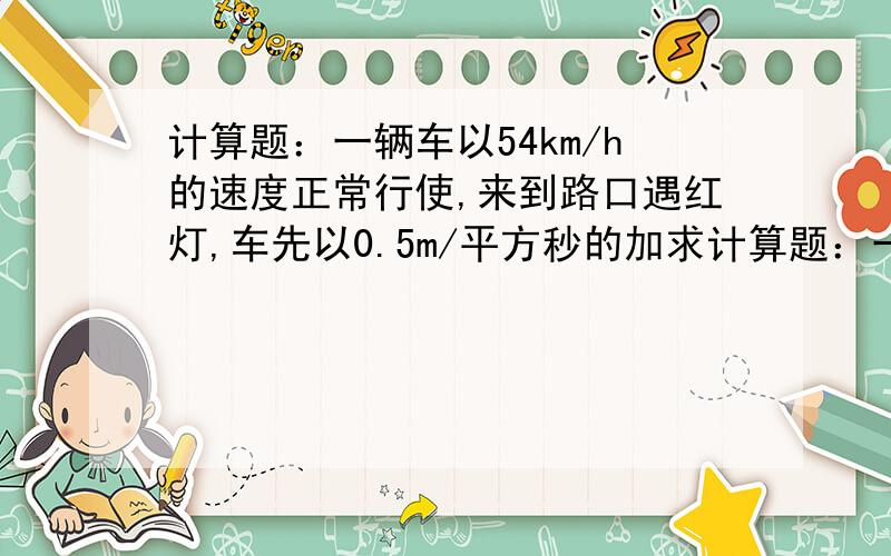 计算题：一辆车以54km/h的速度正常行使,来到路口遇红灯,车先以0.5m/平方秒的加求计算题：一辆车以54km/h的速度正常行使，来到路口遇红灯，车先以0.5m/平方秒的加速度做匀减速运动，在路口