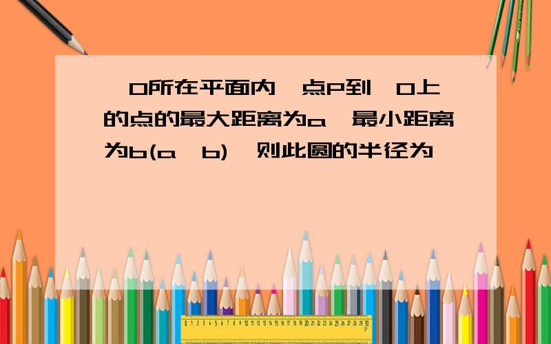 ⊙O所在平面内一点P到⊙O上的点的最大距离为a,最小距离为b(a>b),则此圆的半径为