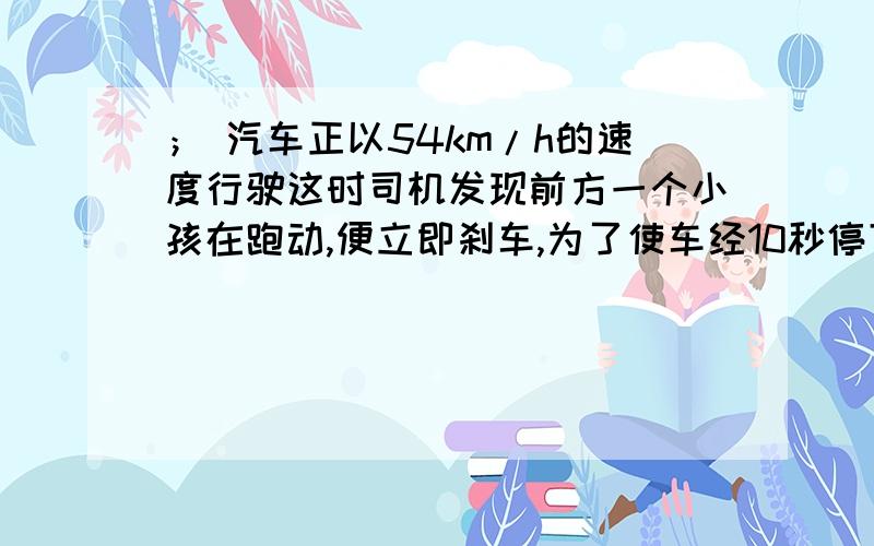 ； 汽车正以54km/h的速度行驶这时司机发现前方一个小孩在跑动,便立即刹车,为了使车经10秒停下来,则汽车的加速度大小是（ ）1.5m/s还是 -1.5m/s为什么