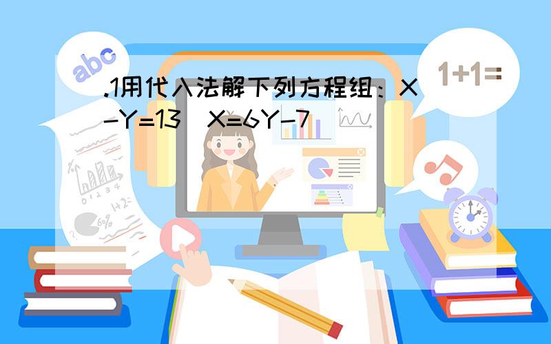 .1用代入法解下列方程组：X-Y=13\X=6Y-7