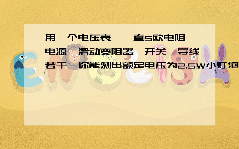 用一个电压表,一直5欧电阻,电源,滑动变阻器,开关,导线若干,你能测出额定电压为2.5W小灯泡额定功率吗