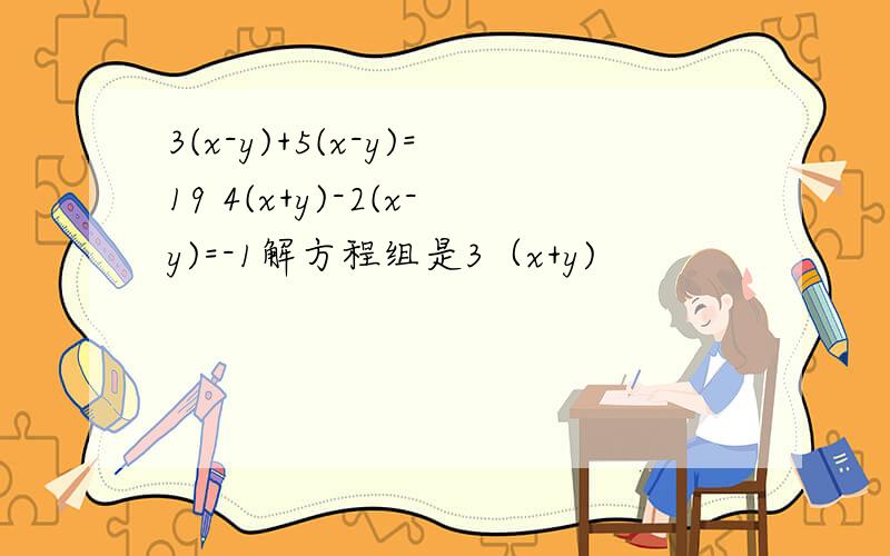 3(x-y)+5(x-y)=19 4(x+y)-2(x-y)=-1解方程组是3（x+y)