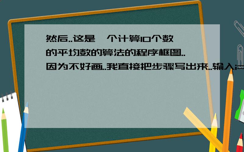 然后..这是一个计算10个数的平均数的算法的程序框图..因为不好画..我直接把步骤写出来..输入i=1 S=0 输入G..S=S+G i=i+1 i>10 否的话返回 输入G的上方..若是的话..则 AV= s/10 ..输出AV 结束..我想问下