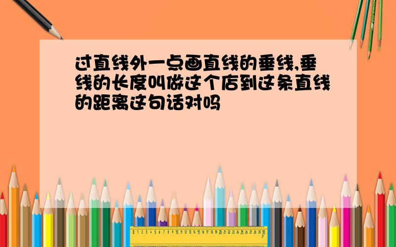 过直线外一点画直线的垂线,垂线的长度叫做这个店到这条直线的距离这句话对吗