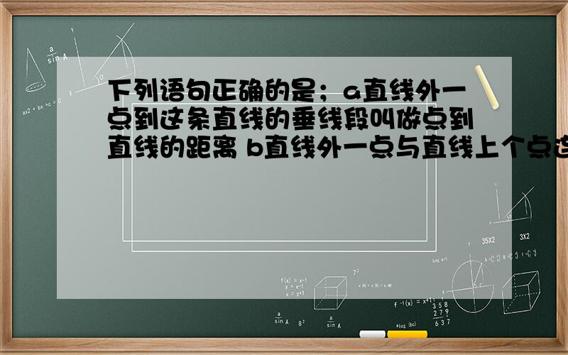 下列语句正确的是；a直线外一点到这条直线的垂线段叫做点到直线的距离 b直线外一点与直线上个点连接的所有线段中,垂线最短 c平分线段的直线只有一条 d在平面内过一点有且只有一条直