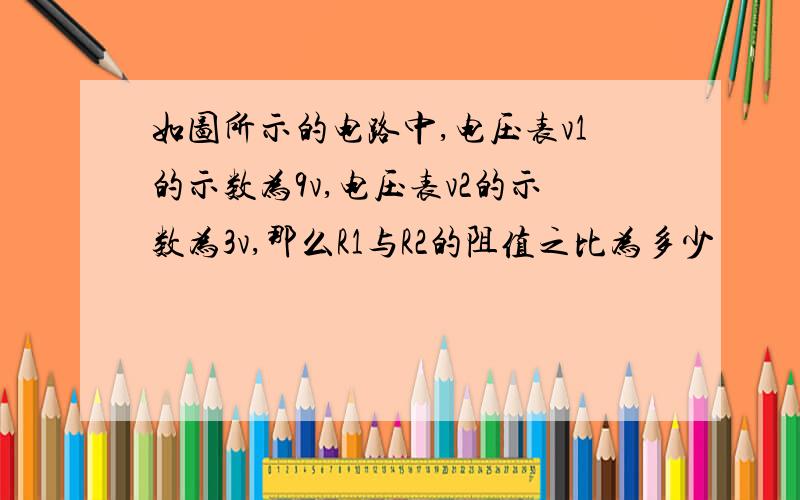 如图所示的电路中,电压表v1的示数为9v,电压表v2的示数为3v,那么R1与R2的阻值之比为多少