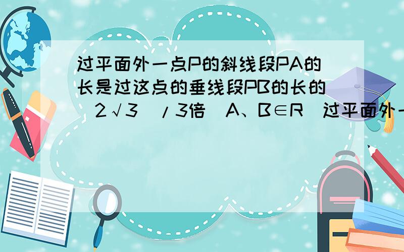 过平面外一点P的斜线段PA的长是过这点的垂线段PB的长的(2√3)/3倍（A、B∈R）过平面外一点P的斜线段PA的长是过这点的垂线段PB的长的(2√3)/3倍（A、B∈R）求斜线PA与平面所成的角的大小急死