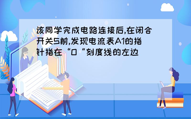 该同学完成电路连接后,在闭合开关S前,发现电流表A1的指针指在“O“刻度线的左边