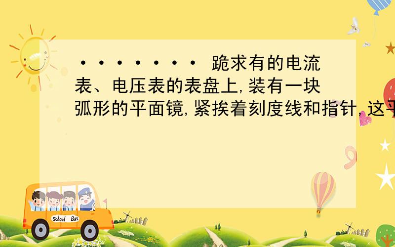 ······· 跪求有的电流表、电压表的表盘上,装有一块弧形的平面镜,紧挨着刻度线和指针,这平面有的电流表、电压表表盘上,装有一块弧形的平面镜,紧挨着刻度线和指针,这平面镜的用途是