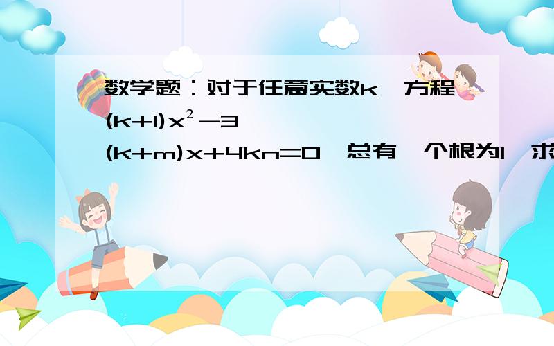 数学题：对于任意实数k,方程(k+1)x²-3(k+m)x+4kn=0,总有一个根为1,求m,n的值,并解此方程.PS：（不要复制别人的给我,谢谢了^_^）