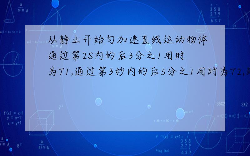 从静止开始匀加速直线运动物体通过第2S内的后3分之1用时为T1,通过第3秒内的后5分之1用时为T2,则T1比T2为它的答案是（2减根号3）：（3－2根号2），还有不好意思。忘了写三分之一和五分之一