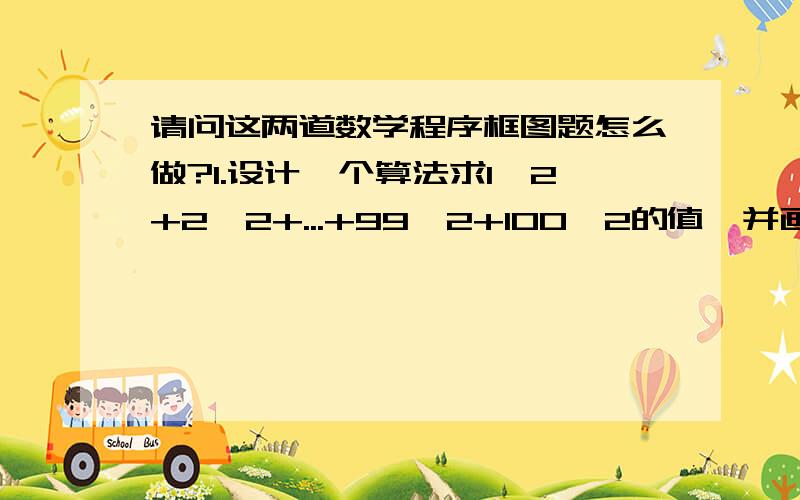 请问这两道数学程序框图题怎么做?1.设计一个算法求1^2+2^2+...+99^2+100^2的值,并画出程序框图2.某居民区的物业部门每月向居民收取卫生费,计费方法是:三人和三人以下住户,每户收取五元;超过