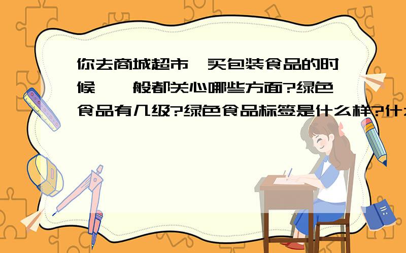 你去商城超市,买包装食品的时候,一般都关心哪些方面?绿色食品有几级?绿色食品标签是什么样?什么是转基因食品?转基因食品是否安全?你和家人如何看待转基因食品?你对食品添加剂了解,快