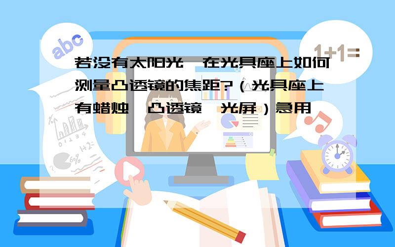 若没有太阳光,在光具座上如何测量凸透镜的焦距?（光具座上有蜡烛,凸透镜,光屏）急用