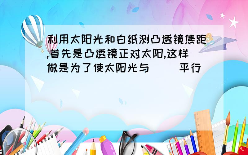 利用太阳光和白纸测凸透镜焦距,首先是凸透镜正对太阳,这样做是为了使太阳光与（ ）平行