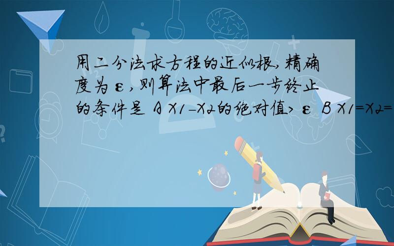 用二分法求方程的近似根,精确度为ε,则算法中最后一步终止的条件是 A X1-X2的绝对值>ε B X1=X2=εC X1