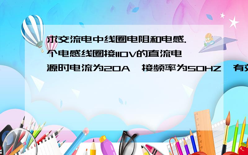 求交流电中线圈电阻和电感.一个电感线圈接110V的直流电源时电流为20A,接频率为50HZ,有效值为220V的交流电源时,电流的有效值是28A,试求此线圈的电阻R和电感L.5欧，17.86mH