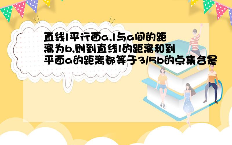 直线l平行面a,l与a间的距离为b,则到直线l的距离和到平面a的距离都等于3/5b的点集合是