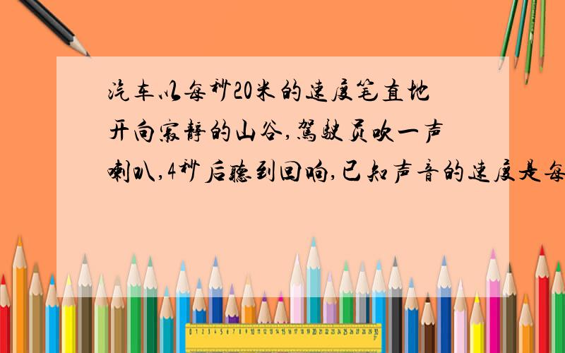 汽车以每秒20米的速度笔直地开向寂静的山谷,驾驶员吹一声喇叭,4秒后听到回响,已知声音的速度是每秒340米问：听到回响时,汽车离山谷的距离有多远?