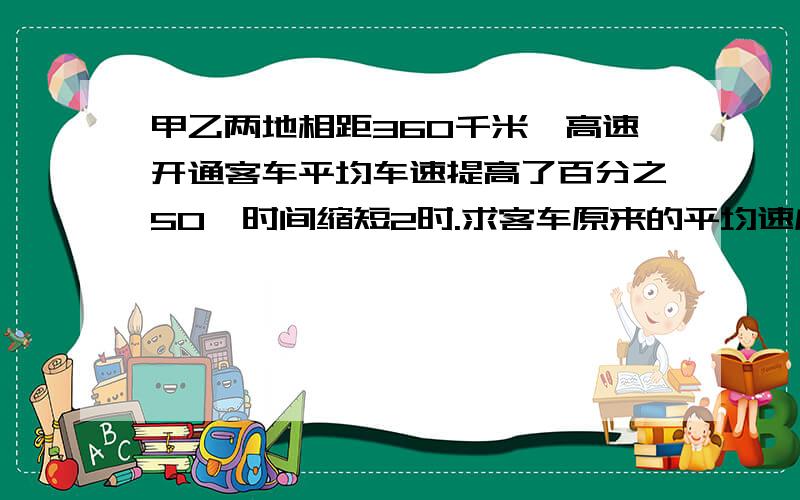 甲乙两地相距360千米,高速开通客车平均车速提高了百分之50,时间缩短2时.求客车原来的平均速度.