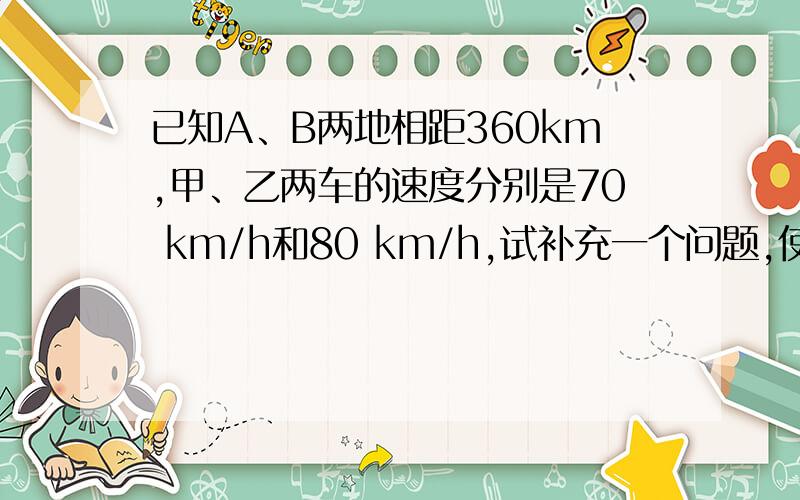 已知A、B两地相距360km,甲、乙两车的速度分别是70 km/h和80 km/h,试补充一个问题,使本题 完整,并设未知数列出方程.