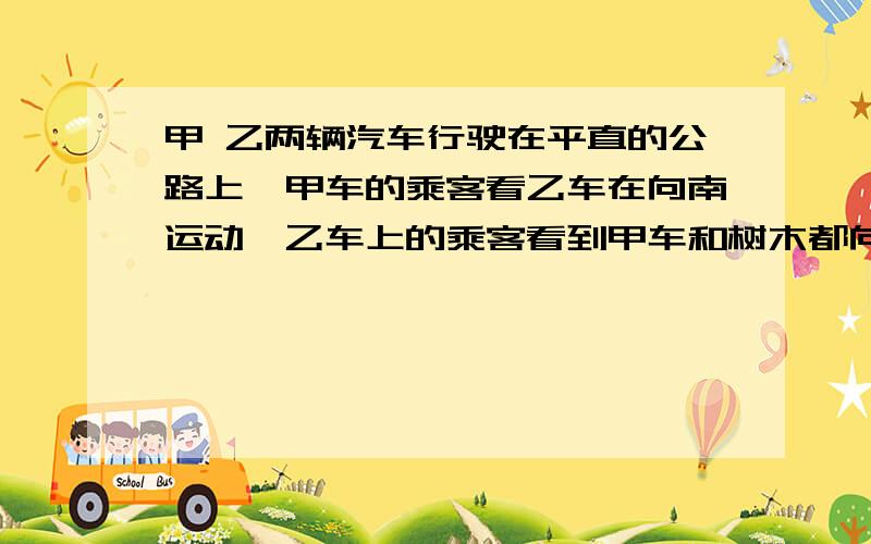 甲 乙两辆汽车行驶在平直的公路上,甲车的乘客看乙车在向南运动,乙车上的乘客看到甲车和树木都向南运动以下的说法正确的是 A甲乙车可能都向南运动 B甲乙车可能都向北运动 C甲车向北运