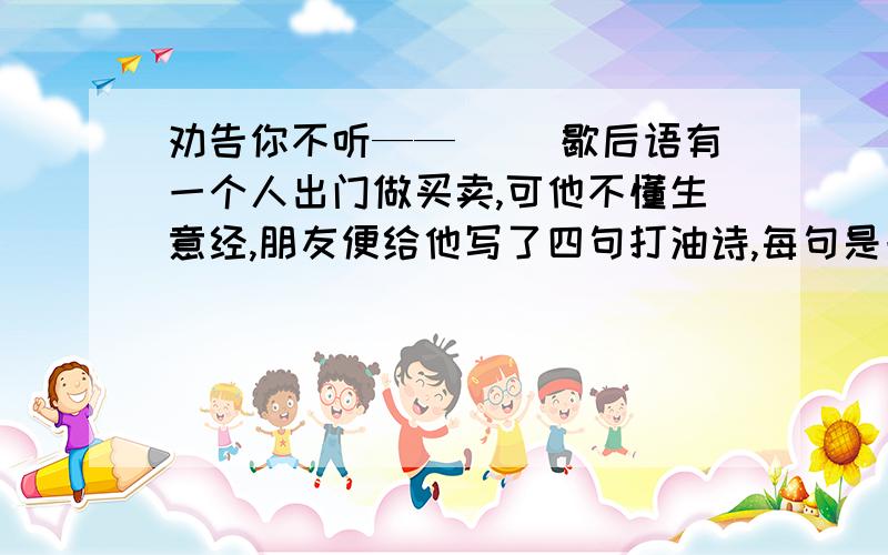 劝告你不听——（ ）歇后语有一个人出门做买卖,可他不懂生意经,朋友便给他写了四句打油诗,每句是一个一开头的成语.1 劝告你不听——（ ）2 什么都不懂——（ ）3 本利都丢光——（ ）4