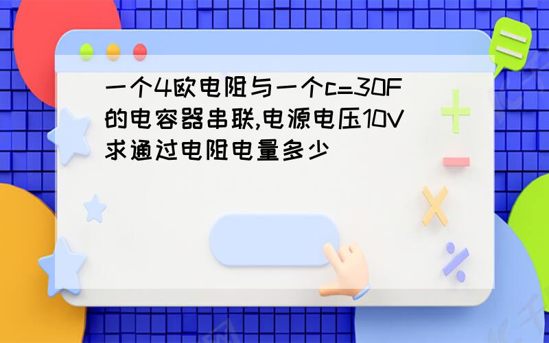 一个4欧电阻与一个c=30F的电容器串联,电源电压10V求通过电阻电量多少