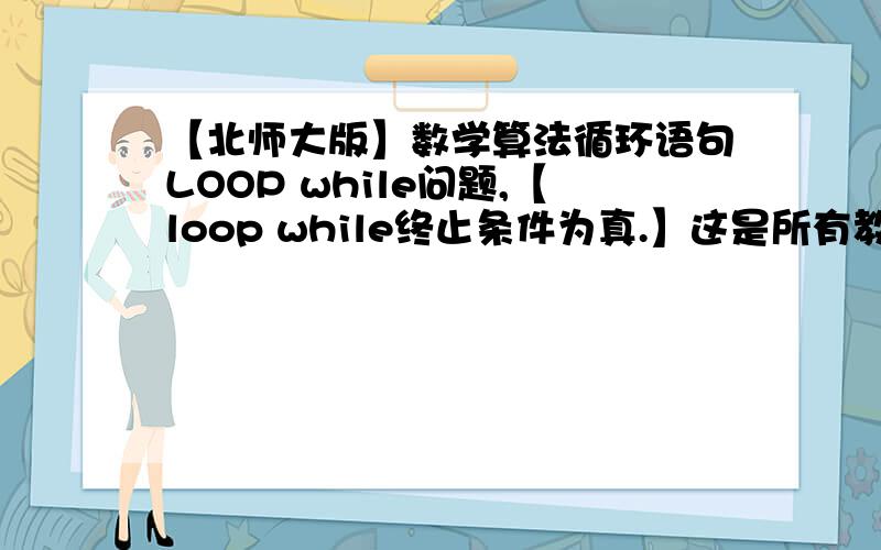 【北师大版】数学算法循环语句LOOP while问题,【loop while终止条件为真.】这是所有教材说的,但是细算,发现,只有当数据不符合loop while后面的数据,才会结束运算,那么,上面那句话不应该是终止