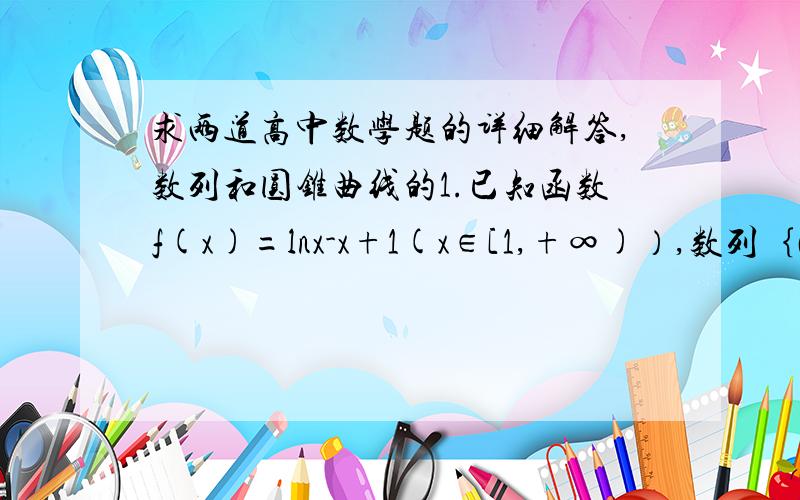 求两道高中数学题的详细解答,数列和圆锥曲线的1.已知函数f(x)=lnx-x+1(x∈[1,+∞)）,数列｛an｝满足a1=e,  （a的n+1项）/an=e（n∈N*） （1）求数列｛an｝的通向公式an  （2）求f(a1)+f(a2)+…+f(an)    (3)