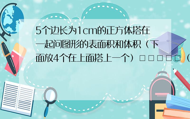 5个边长为1cm的正方体搭在一起问图形的表面积和体积（下面放4个在上面搭上一个）□□□□□（我这个比较分开.应该更整齐一些的!但是图形就是这样）