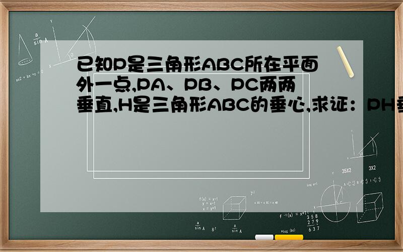 已知P是三角形ABC所在平面外一点,PA、PB、PC两两垂直,H是三角形ABC的垂心,求证：PH垂直平面ABC解答详细