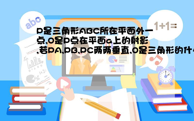 P是三角形ABC所在平面外一点,O是P点在平面a上的射影,若PA,PB,PC两两垂直,O是三角形的什么心