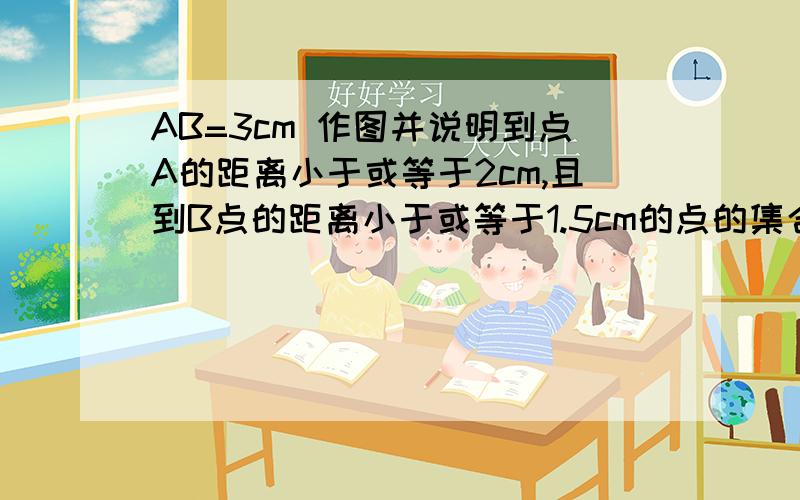 AB=3cm 作图并说明到点A的距离小于或等于2cm,且到B点的距离小于或等于1.5cm的点的集合