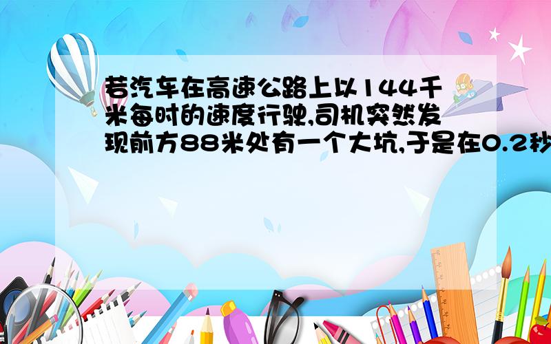 若汽车在高速公路上以144千米每时的速度行驶,司机突然发现前方88米处有一个大坑,于是在0.2秒后开始刹车,假定从制动开始到停车这一段时间的平均速度为72千米每小时,求汽车在发现大坑多