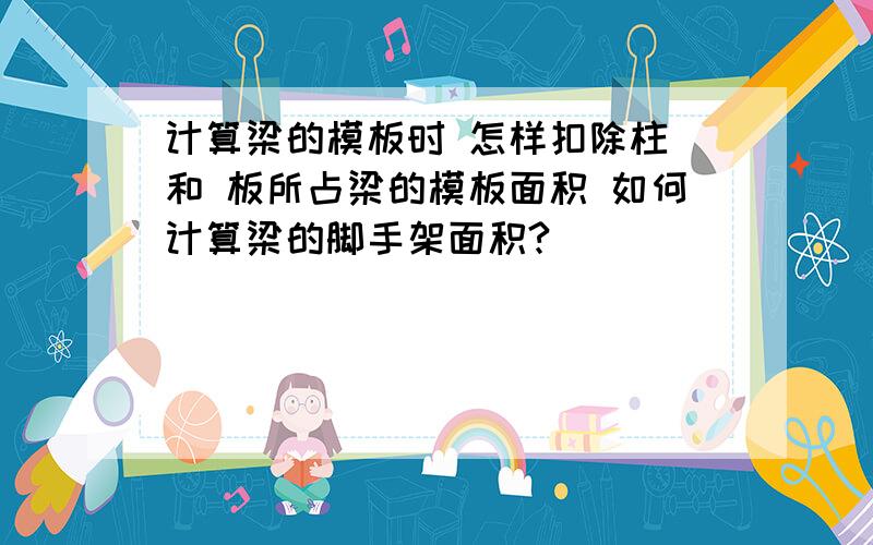 计算梁的模板时 怎样扣除柱 和 板所占梁的模板面积 如何计算梁的脚手架面积?