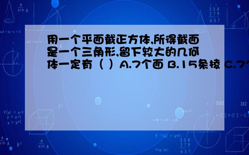 用一个平面截正方体,所得截面是一个三角形,留下较大的几何体一定有（ ）A.7个面 B.15条棱 C.7个顶点 D.10个顶点.因字数多所以放到补充里面.好像也有10个顶点吧.