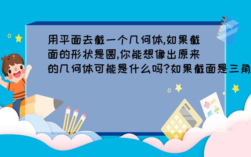 用平面去截一个几何体,如果截面的形状是圆,你能想像出原来的几何体可能是什么吗?如果截面是三角形呢?