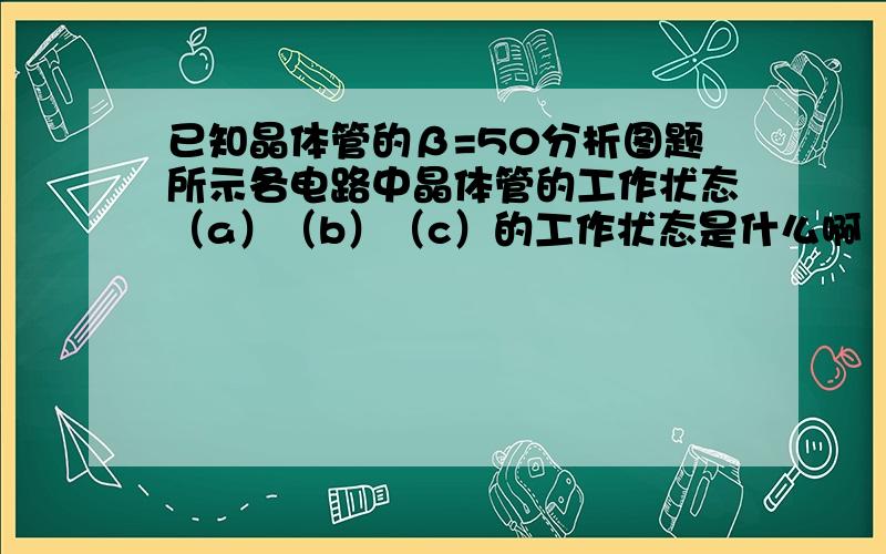 已知晶体管的β=50分析图题所示各电路中晶体管的工作状态（a）（b）（c）的工作状态是什么啊