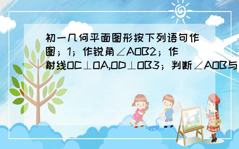 初一几何平面图形按下列语句作图；1；作锐角∠AOB2；作射线OC⊥OA,OD⊥OB3；判断∠AOB与∠COD的关系,并且说明理由