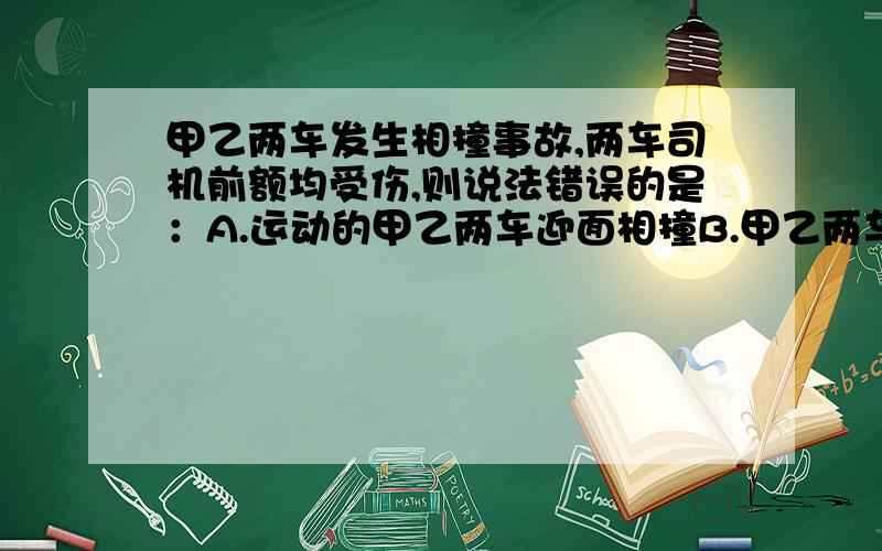 甲乙两车发生相撞事故,两车司机前额均受伤,则说法错误的是：A.运动的甲乙两车迎面相撞B.甲乙两车追尾相撞C.运动的乙车与静止的甲车迎面相撞D.运动的甲车与静止的乙车迎面相撞为什么选