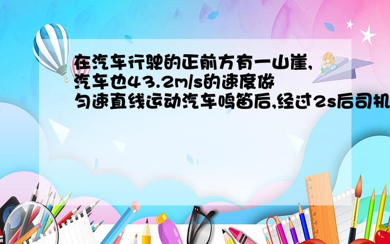 在汽车行驶的正前方有一山崖,汽车也43.2m/s的速度做匀速直线运动汽车鸣笛后,经过2s后司机听到了回声,求司机听到回声时,汽车离山崖多远?