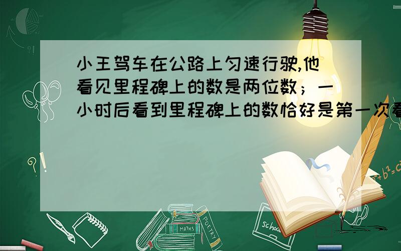 小王驾车在公路上匀速行驶,他看见里程碑上的数是两位数；一小时后看到里程碑上的数恰好是第一次看到的数颠倒了顺序的两位数；再过一小时后,第三次看到里程碑上的数又恰好是第一次