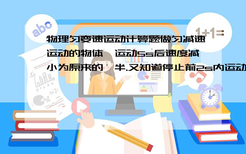 物理匀变速运动计算题做匀减速运动的物体,运动5s后速度减小为原来的一半.又知道停止前2s内运动的距离是2m求：（1）物体从减速到停止所用的时间（2）减速运动的最大距离（3）物体运动