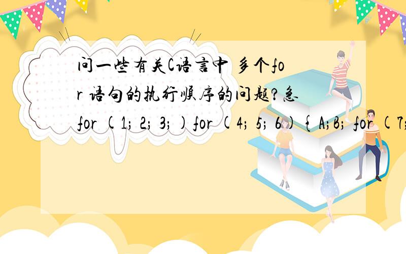 问一些有关C语言中 多个for 语句的执行顺序的问题?急for (1; 2; 3;)for (4; 5; 6){A;B; for (7; 8; 9)c;}哪位大哥能把这个for语句里的先后执行顺序 用文字给叙述出来