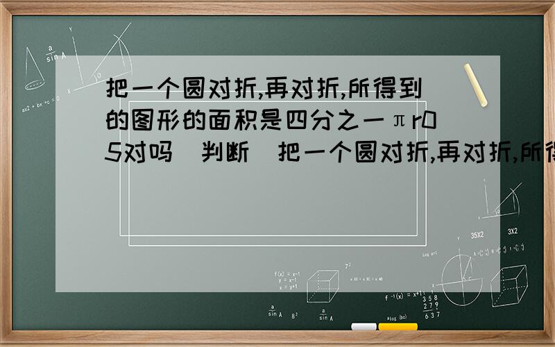 把一个圆对折,再对折,所得到的图形的面积是四分之一πr05对吗(判断)把一个圆对折,再对折,所得到的图形的面积是四分之一πr²