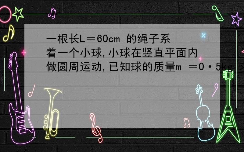 一根长L＝60cm 的绳子系着一个小球,小球在竖直平面内做圆周运动,已知球的质量m ＝0·5kg 求①试确定到达最高点时向心力的最小值②小球能够到达最高点继续做圆周运动的最小速度③当小球