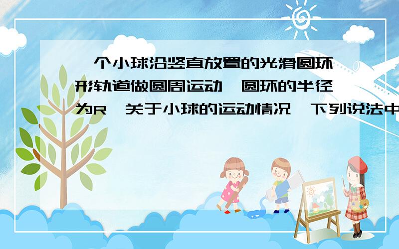 一个小球沿竖直放置的光滑圆环形轨道做圆周运动,圆环的半径为R,关于小球的运动情况,下列说法中正确的是 ( 一个小球沿竖直放置的光滑圆环形轨道做圆周运动,圆环的半径为R,关于小球的运